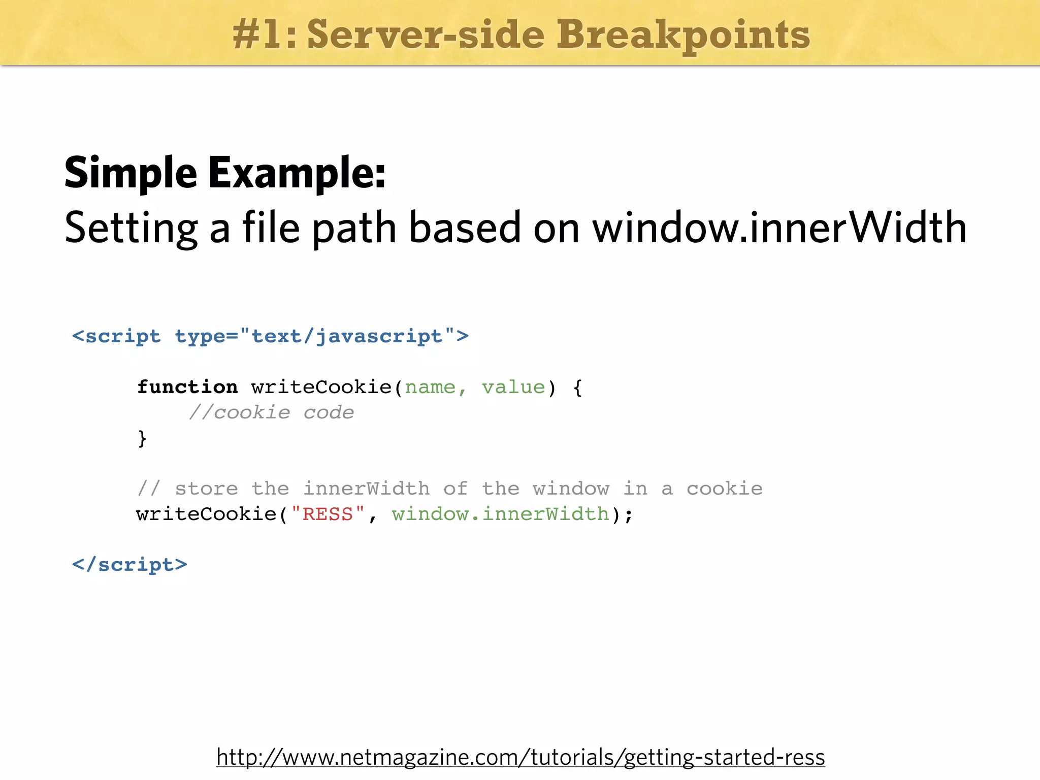 #1: Server-side Breakpoints

Simple Example:
Setting a file path based on window.innerWidth
<script type="text/javascript">
function writeCookie(name, value) {
//cookie code
}
// store the innerWidth of the window in a cookie
writeCookie("RESS", window.innerWidth);
</script>

http:/
/www.netmagazine.com/tutorials/getting-started-ress

 