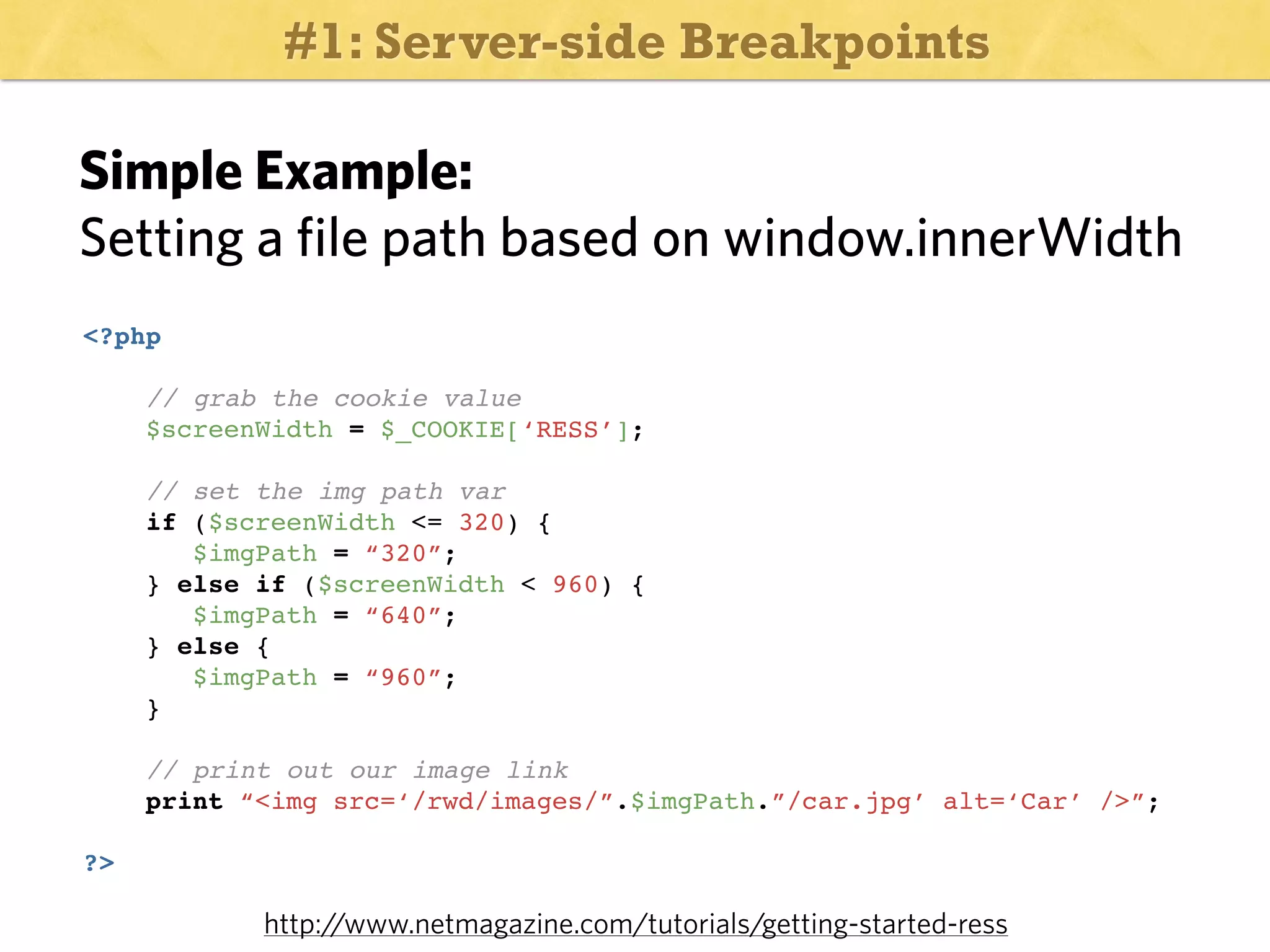 #1: Server-side Breakpoints

Simple Example:
Setting a file path based on window.innerWidth
<?php
// grab the cookie value
$screenWidth = $_COOKIE[‘RESS’];
// set the img path var
if ($screenWidth <= 320) {
$imgPath = “320”;
} else if ($screenWidth < 960) {
$imgPath = “640”;
} else {
$imgPath = “960”;
}
// print out our image link
print “<img src=‘/rwd/images/”.$imgPath.”/car.jpg’ alt=‘Car’ />”;
?>

http:/
/www.netmagazine.com/tutorials/getting-started-ress

 