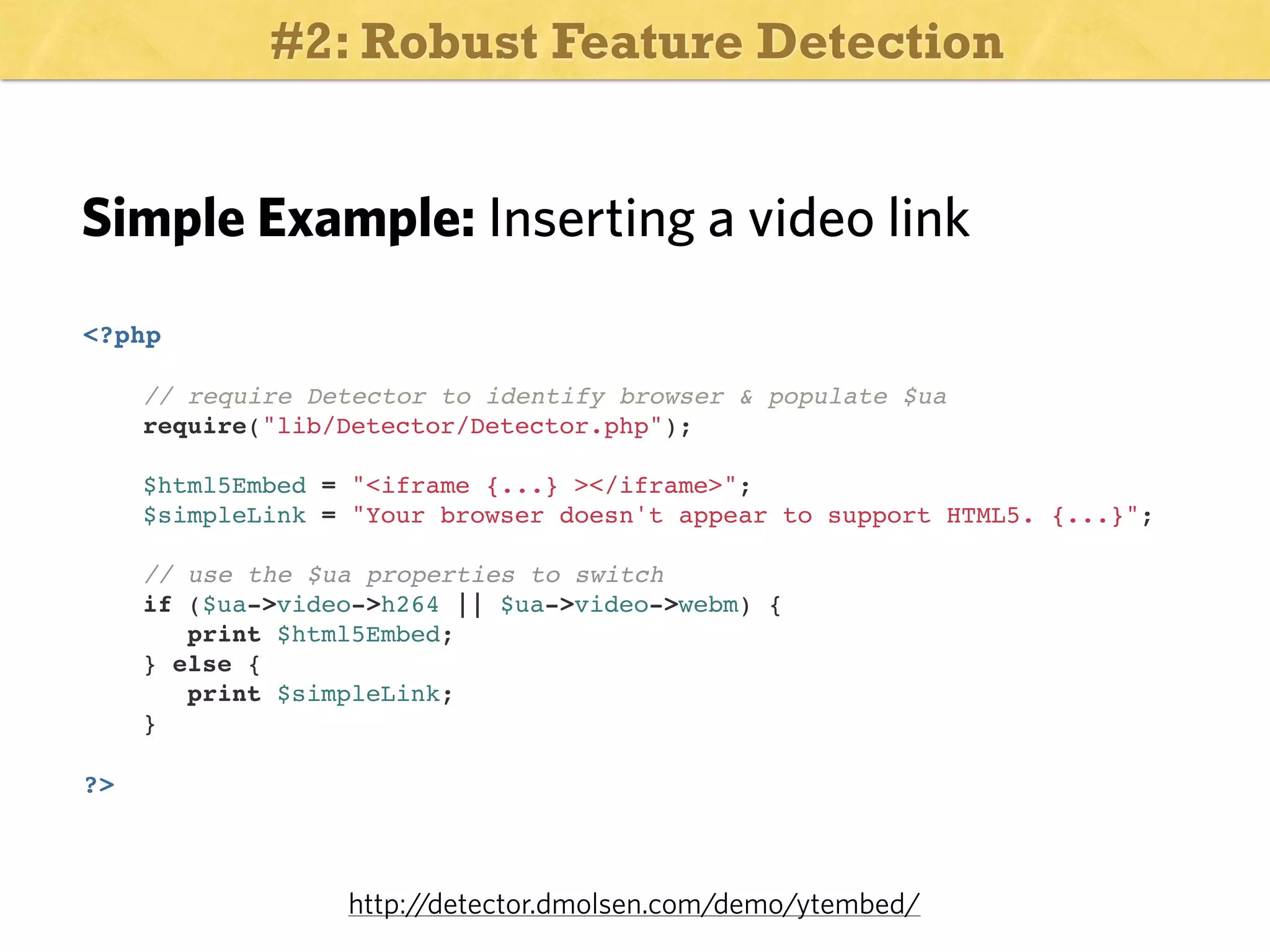 #2: Robust Feature Detection

Simple Example: Inserting a video link
<?php
// require Detector to identify browser & populate $ua
require("lib/Detector/Detector.php");
$html5Embed = "<iframe {...} ></iframe>";
$simpleLink = "Your browser doesn't appear to support HTML5. {...}";

!
!
!

// use the $ua properties to switch
if ($ua->video->h264 || $ua->video->webm) {
print $html5Embed;
} else {
print $simpleLink;
}

?>

http:/
/detector.dmolsen.com/demo/ytembed/

 