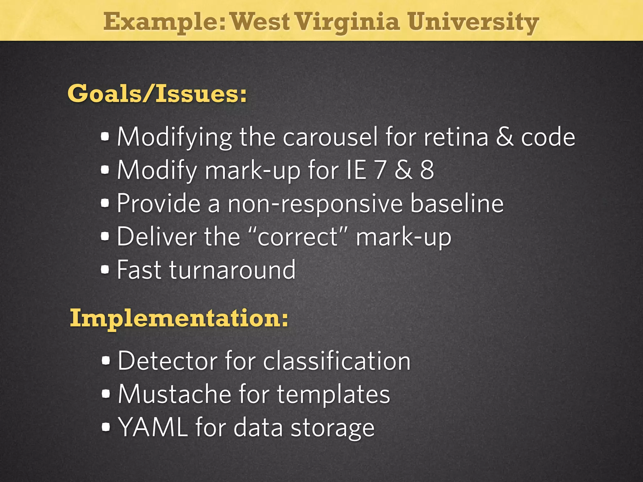 Example: West Virginia University
Goals/Issues:

• Modifying the carousel for retina & code
• Modify mark-up for IE 7 & 8
• Provide a non-responsive baseline
• Deliver the “correct” mark-up
• Fast turnaround
Implementation:

• Detector for classification
• Mustache for templates
• YAML for data storage

 