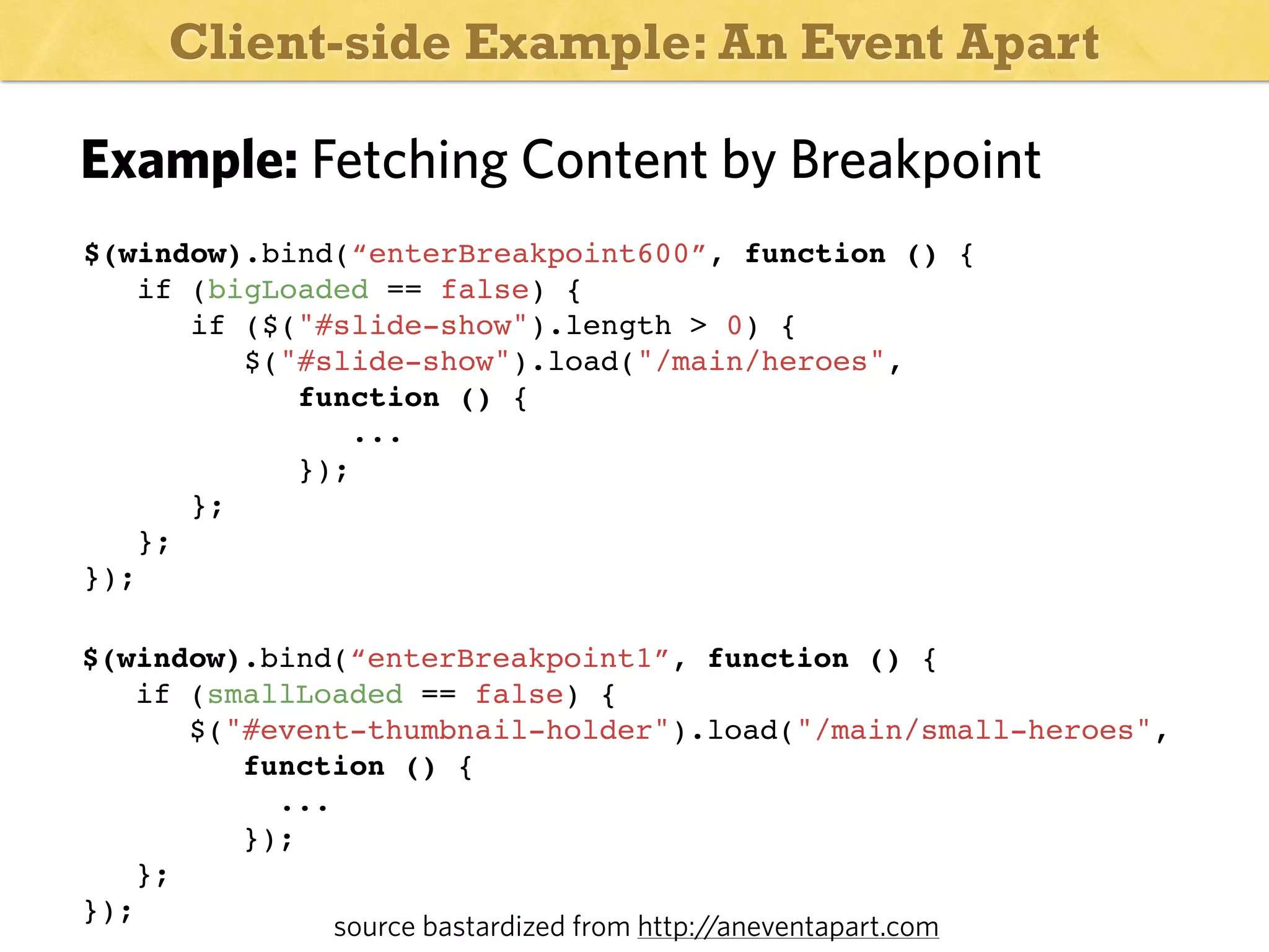 Client-side Example: An Event Apart

Example: Fetching Content by Breakpoint
$(window).bind(“enterBreakpoint600”, function () {
if (bigLoaded == false) {
if ($("#slide-show").length > 0) {
$("#slide-show").load("/main/heroes",
function () {
...
});
};
};
});
$(window).bind(“enterBreakpoint1”, function () {
if (smallLoaded == false) {
$("#event-thumbnail-holder").load("/main/small-heroes",
function () {
...
});
};
});
source bastardized from http://aneventapart.com

 