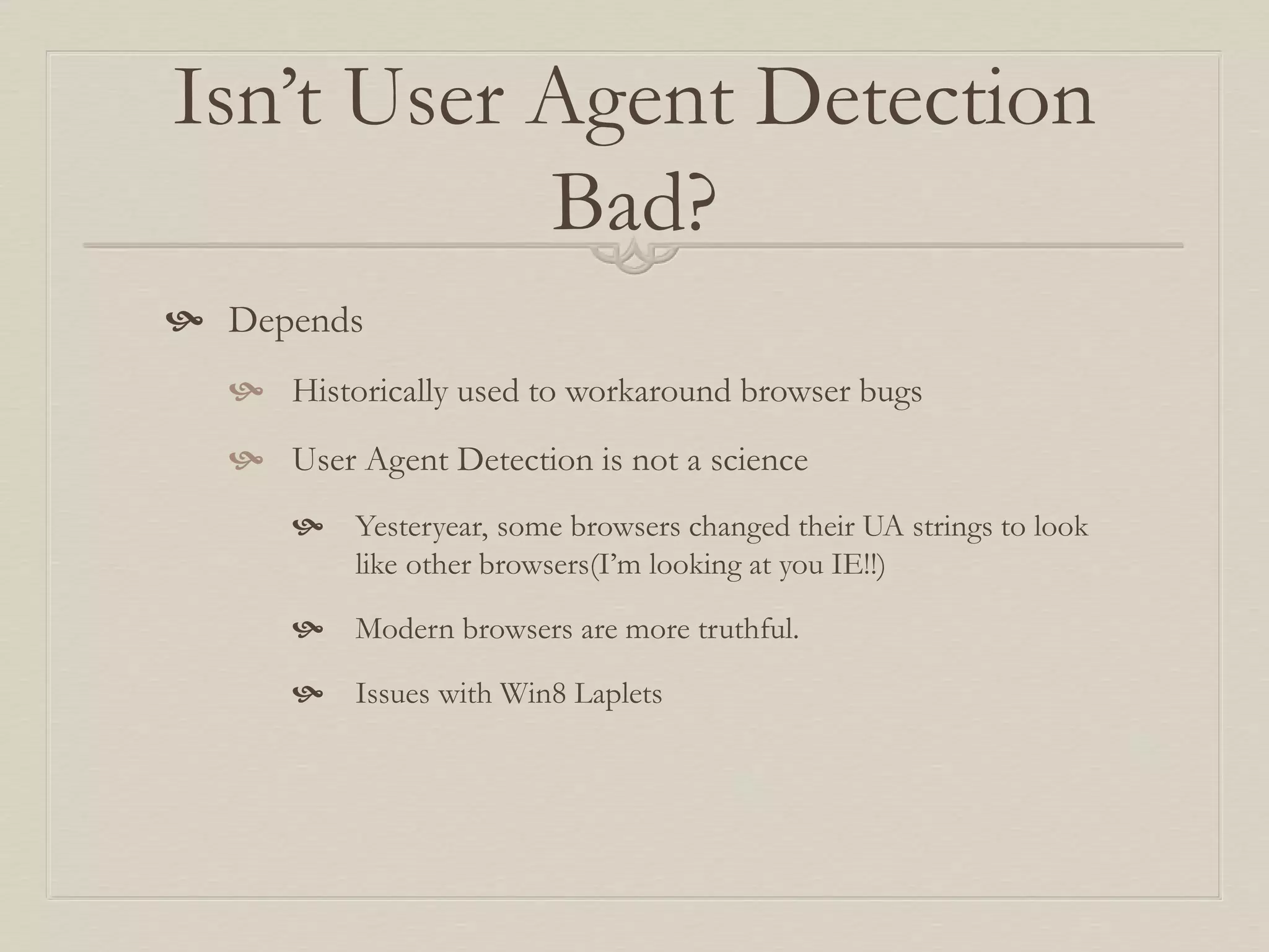 Isn’t User Agent Detection
Bad?
 Depends
 Historically used to workaround browser bugs
 User Agent Detection is not a science
 Yesteryear, some browsers changed their UA strings to look
like other browsers(I’m looking at you IE!!)
 Modern browsers are more truthful.
 Issues with Win8 Laplets
 