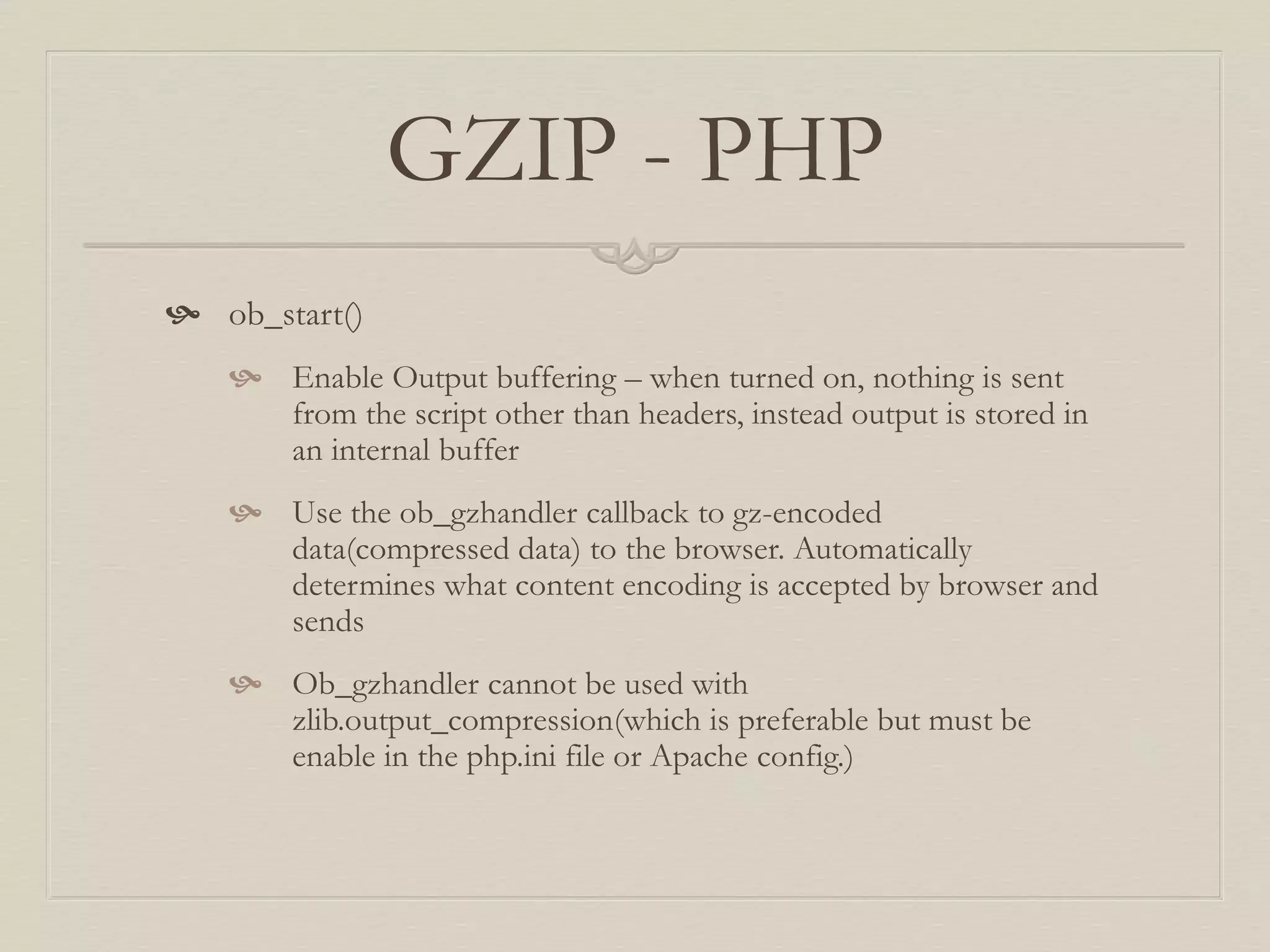 GZIP - PHP
 ob_start()
 Enable Output buffering – when turned on, nothing is sent
from the script other than headers, instead output is stored in
an internal buffer
 Use the ob_gzhandler callback to gz-encoded
data(compressed data) to the browser. Automatically
determines what content encoding is accepted by browser and
sends
 Ob_gzhandler cannot be used with
zlib.output_compression(which is preferable but must be
enable in the php.ini file or Apache config.)
 