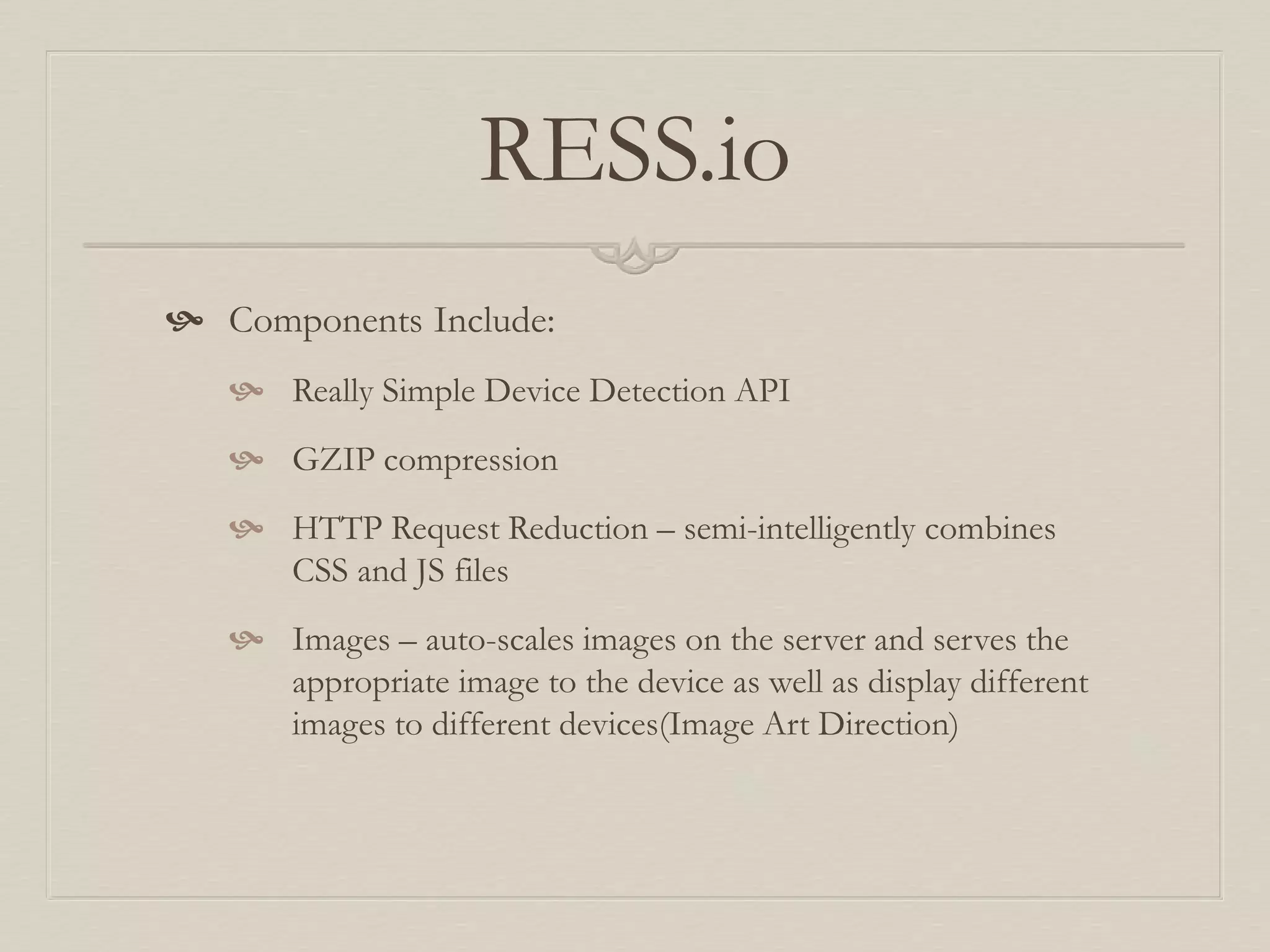 RESS.io
 Components Include:
 Really Simple Device Detection API
 GZIP compression
 HTTP Request Reduction – semi-intelligently combines
CSS and JS files
 Images – auto-scales images on the server and serves the
appropriate image to the device as well as display different
images to different devices(Image Art Direction)
 