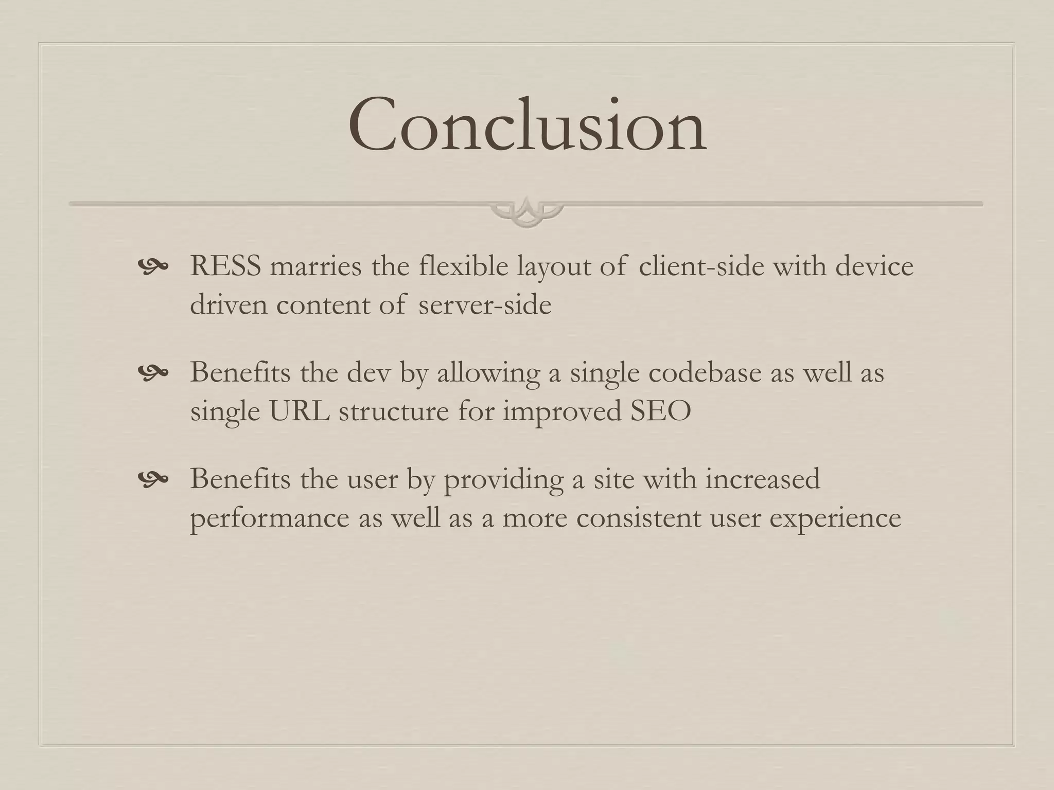 Conclusion
 RESS marries the flexible layout of client-side with device
driven content of server-side
 Benefits the dev by allowing a single codebase as well as
single URL structure for improved SEO
 Benefits the user by providing a site with increased
performance as well as a more consistent user experience
 