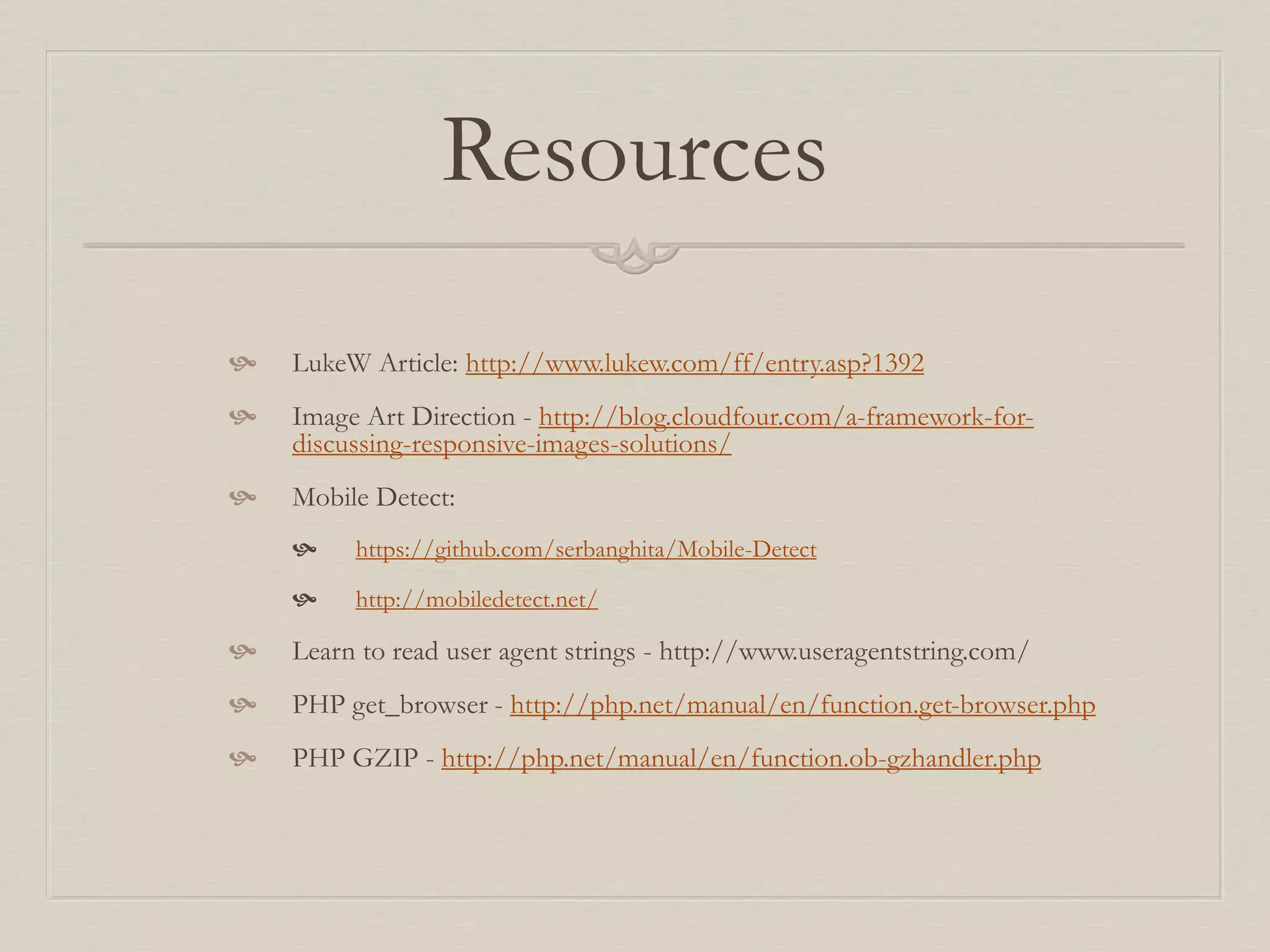 Resources
 LukeW Article: http://www.lukew.com/ff/entry.asp?1392
 Image Art Direction - http://blog.cloudfour.com/a-framework-for-
discussing-responsive-images-solutions/
 Mobile Detect:
 https://github.com/serbanghita/Mobile-Detect
 http://mobiledetect.net/
 Learn to read user agent strings - http://www.useragentstring.com/
 PHP get_browser - http://php.net/manual/en/function.get-browser.php
 PHP GZIP - http://php.net/manual/en/function.ob-gzhandler.php
 