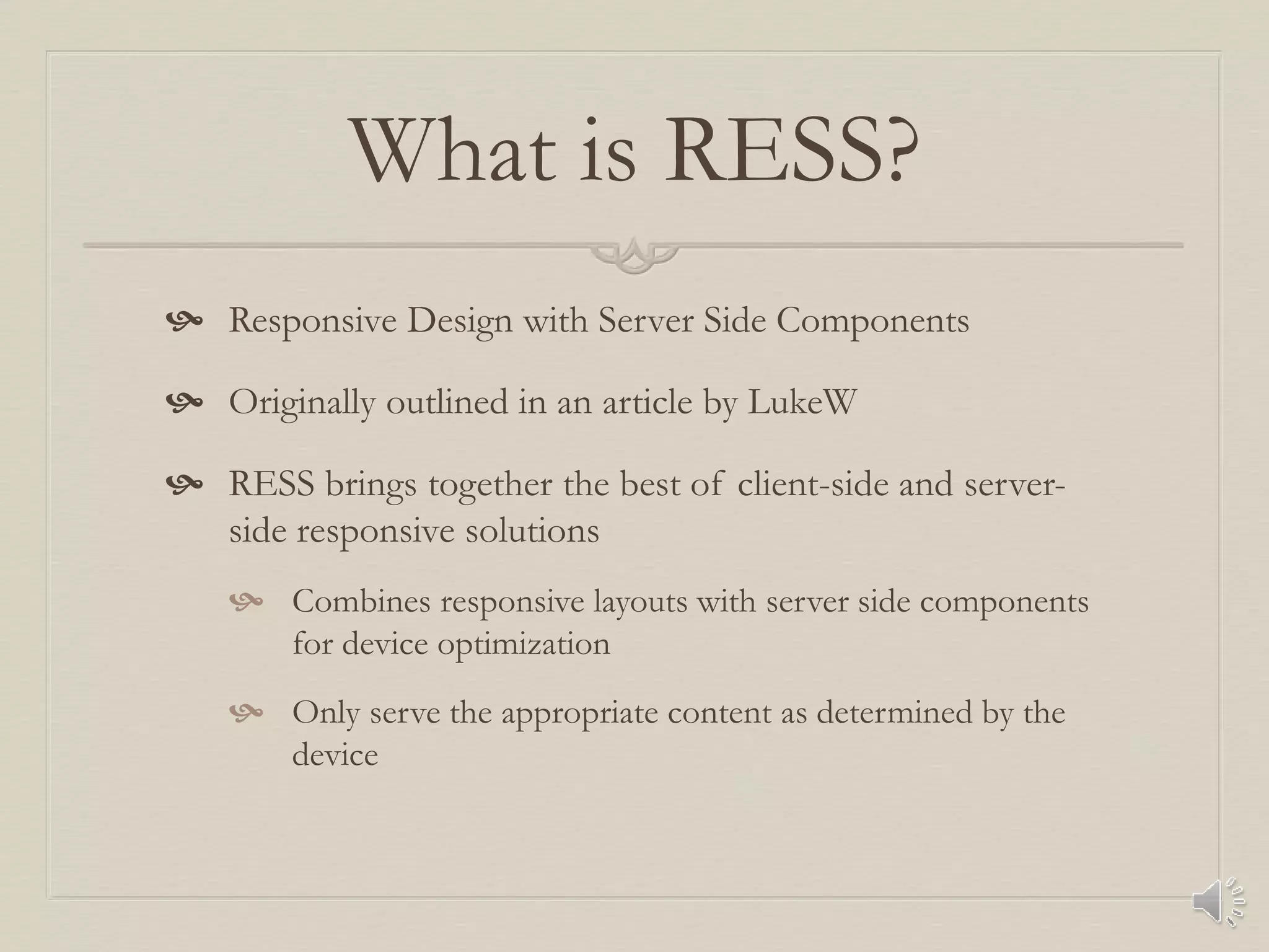 What is RESS?
 Responsive Design with Server Side Components
 Originally outlined in an article by LukeW
 RESS brings together the best of client-side and server-
side responsive solutions
 Combines responsive layouts with server side components
for device optimization
 Only serve the appropriate content as determined by the
device
 