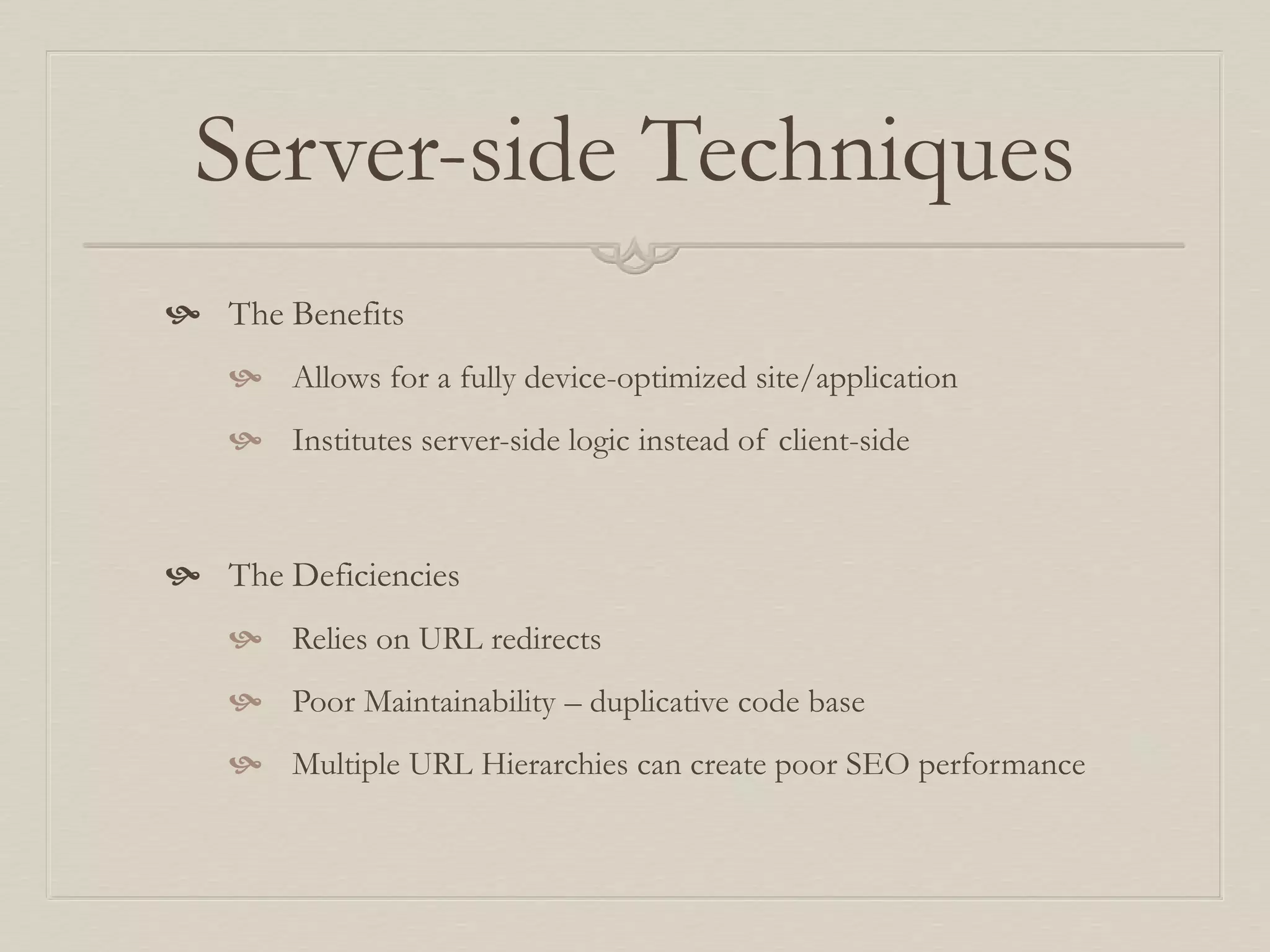 Server-side Techniques
 The Benefits
 Allows for a fully device-optimized site/application
 Institutes server-side logic instead of client-side
 The Deficiencies
 Relies on URL redirects
 Poor Maintainability – duplicative code base
 Multiple URL Hierarchies can create poor SEO performance
 