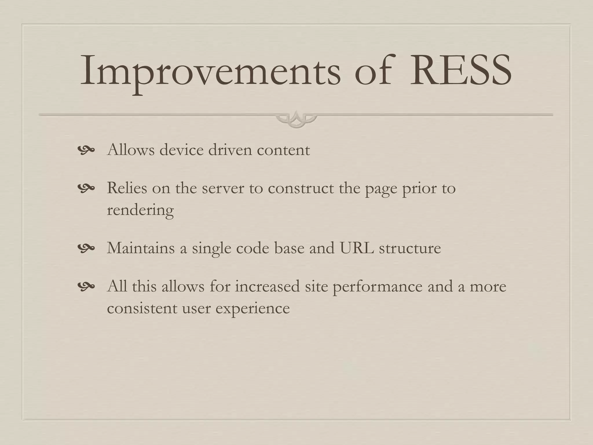 Improvements of RESS
 Allows device driven content
 Relies on the server to construct the page prior to
rendering
 Maintains a single code base and URL structure
 All this allows for increased site performance and a more
consistent user experience
 