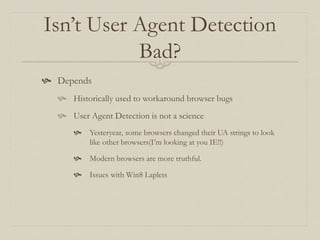 Isn’t User Agent Detection
Bad?
 Depends
 Historically used to workaround browser bugs
 User Agent Detection is not a science
 Yesteryear, some browsers changed their UA strings to look
like other browsers(I’m looking at you IE!!)
 Modern browsers are more truthful.
 Issues with Win8 Laplets
 