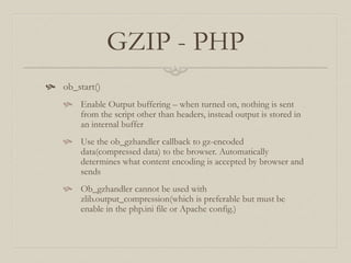 GZIP - PHP
 ob_start()
 Enable Output buffering – when turned on, nothing is sent
from the script other than headers, instead output is stored in
an internal buffer
 Use the ob_gzhandler callback to gz-encoded
data(compressed data) to the browser. Automatically
determines what content encoding is accepted by browser and
sends
 Ob_gzhandler cannot be used with
zlib.output_compression(which is preferable but must be
enable in the php.ini file or Apache config.)
 