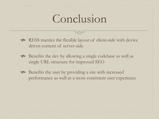 Conclusion
 RESS marries the flexible layout of client-side with device
driven content of server-side
 Benefits the dev by allowing a single codebase as well as
single URL structure for improved SEO
 Benefits the user by providing a site with increased
performance as well as a more consistent user experience
 