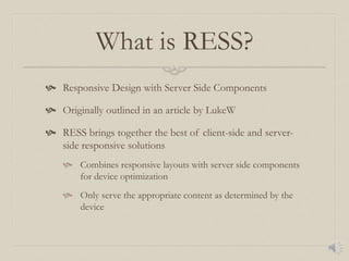 What is RESS?
 Responsive Design with Server Side Components
 Originally outlined in an article by LukeW
 RESS brings together the best of client-side and server-
side responsive solutions
 Combines responsive layouts with server side components
for device optimization
 Only serve the appropriate content as determined by the
device
 