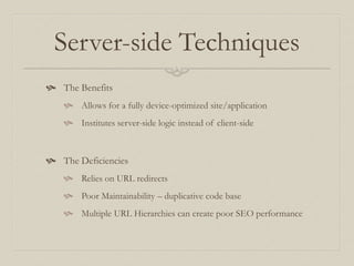 Server-side Techniques
 The Benefits
 Allows for a fully device-optimized site/application
 Institutes server-side logic instead of client-side
 The Deficiencies
 Relies on URL redirects
 Poor Maintainability – duplicative code base
 Multiple URL Hierarchies can create poor SEO performance
 
