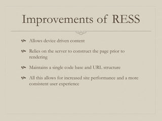 Improvements of RESS
 Allows device driven content
 Relies on the server to construct the page prior to
rendering
 Maintains a single code base and URL structure
 All this allows for increased site performance and a more
consistent user experience
 