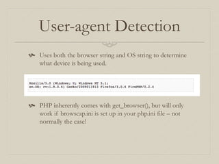 User-agent Detection
 Uses both the browser string and OS string to determine
what device is being used.
 PHP inherently comes with get_browser(), but will only
work if browscap.ini is set up in your php.ini file – not
normally the case!
 