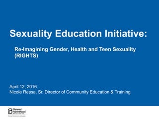 Sexuality Education Initiative:
April 12, 2016
Nicole Ressa, Sr. Director of Community Education & Training
Re-Imagining Gender, Health and Teen Sexuality
(RIGHTS)
 