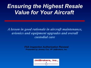 Ensuring the Highest Resale Value for Your Aircraft   A lesson in good rationale in aircraft maintenance, avionics and equipment upgrades and overall custodial care FAA Inspection Authorization Renewal Presented by Jeremy Cox, VP JetBrokers, Inc. 