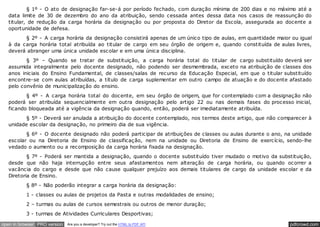 § 1º - O ato de designação far-se-á por período fechado, com duração mínima de 200 dias e no máximo até a
   data limite de 30 de dezembro do ano da atribuição, sendo cessada antes dessa data nos casos de reassunção do
   titular, de redução da carga horária da designação ou por proposta do Diretor da Escola, assegurada ao docente a
   oportunidade de defesa.
         § 2º - A carga horária da designação consistirá apenas de um único tipo de aulas, em quantidade maior ou igual
   à da carga horária total atribuída ao titular de cargo em seu órgão de origem e, quando constituída de aulas livres,
   deverá abranger uma única unidade escolar e em uma única disciplina.
          § 3º – Quando se tratar de substituição, a carga horária total do titular de cargo substituído deverá ser
   assumida integralmente pelo docente designado, não podendo ser desmembrada, exceto na atribuição de classes dos
   anos iniciais do Ensino Fundamental, de classes/salas de recurso da Educação Especial, em que o titular substituído
   encontre-se com aulas atribuídas, a título de carga suplementar em outro campo de atuação e do docente afastado
   pelo convênio de municipalização do ensino.
          § 4º - A carga horária total do docente, em seu órgão de origem, que for contemplado com a designação não
   poderá ser atribuída sequencialmente em outra designação pelo artigo 22 ou nas demais fases do processo inicial,
   ficando bloqueada até a vigência da designação quando, então, poderá ser imediatamente atribuída.
          § 5º - Deverá ser anulada a atribuição do docente contemplado, nos termos deste artigo, que não comparecer à
   unidade escolar da designação, no primeiro dia de sua vigência.
          § 6º - O docente designado não poderá participar de atribuições de classes ou aulas durante o ano, na unidade
   escolar ou na Diretoria de Ensino de classificação, nem na unidade ou Diretoria de Ensino de exercício, sendo-lhe
   vedado o aumento ou a recomposição da carga horária fixada na designação.
           § 7º - Poderá ser mantida a designação, quando o docente substituído tiver mudado o motivo da substituição,
   desde que não haja interrupção entre seus afastamentos nem alteração de carga horária, ou quando ocorrer a
   vacância do cargo e desde que não cause qualquer prejuízo aos demais titulares de cargo da unidade escolar e da
   Diretoria de Ensino.
          § 8º - Não poderão integrar a carga horária da designação:
          1 - classes ou aulas de projetos da Pasta e outras modalidades de ensino;
          2 – turmas ou aulas de cursos semestrais ou outros de menor duração;
          3 - turmas de Atividades Curriculares Desportivas;

open in browser PRO version   Are you a developer? Try out the HTML to PDF API                                pdfcrowd.com
 