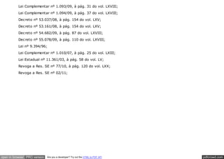 Lei Complementar nº 1.093/09, à pág. 31 do vol. LXVIII;
          Lei Complementar nº 1.094/09, à pág. 37 do vol. LXVIII;
          Decreto nº 53.037/08, à pág. 154 do vol. LXV;
          Decreto nº 53.161/08, à pág. 154 do vol. LXV;
          Decreto nº 54.682/09, à pág. 87 do vol. LXVIII;
          Decreto nº 55.078/09, à pág. 110 do vol. LXVIII;
          Lei nº 9.394/96;
          Lei Complementar nº 1.010/07, à pág. 25 do vol. LXIII;
          Lei Estadual nº 11.361/03, à pág. 58 do vol. LV;
          Revoga a Res. SE nº 77/10, à pág. 120 do vol. LXX;
          Revoga a Res. SE nº 02/11;




open in browser PRO version   Are you a developer? Try out the HTML to PDF API   pdfcrowd.com
 