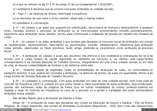 d) a que se referem os §§ 2º e 3º do artigo 2º da Lei Complementar 1.010/2007;
          e) candidatos à docência que já contem com aulas atribuídas na unidade escolar;
          II - Fase 2 – de Diretoria de Ensino, observada a sequência:
          a) os docentes de que trata o inciso anterior, observada a mesma ordem;
          b) candidatos à contratação.
           § 1º - As classes e as aulas que surgirem em substituição, decorrentes de licenças e afastamentos, a qualquer
   título, iniciados durante o processo de atribuição ou já concretizados anteriormente, estarão, automaticamente,
   disponíveis para atribuição nesse período, exceto para constituição e ampliação de jornada de trabalho dos titulares de
   cargo.
            § 2º - As classes e as aulas atribuídas e que tenham sido liberadas no processo inicial de atribuição, em virtude
   de readaptações, aposentadorias, falecimento ou exonerações, estarão, imediatamente, disponíveis para atribuição
   nesse período, observadas as fases previstas neste artigo, podendo-se caracterizar como atribuição do processo
   inicial.
          § 3º - A atribuição de classes e aulas aos docentes não efetivos e aos candidatos à contratação far-se-á de
   acordo com a carga horária de opção registrada no momento da inscrição e, no mínimo, pela carga horária
   correspondente à da Jornada Reduzida de Trabalho Docente, integralmente em uma única unidade escolar ou em mais
   de uma, se houver compatibilidade de horários e de distância entre elas.
          § 4º - Somente depois de esgotadas todas as possibilidades de atribuição de aulas, na conformidade do
   parágrafo anterior, é que poderá ser concluída a atribuição, na Diretoria de Ensino, de aulas em quantidade inferior à da
   carga horária da Jornada Reduzida de Trabalho Docente.
           § 5º - O candidato à contratação, com aulas atribuídas em mais de uma unidade escolar, terá como sede de
   controle de frequência (SCF) a unidade em que tenha obtido a maior quantidade de aulas atribuídas, desconsideradas,
   quando não exclusivas, aulas de projetos da Pasta e/ou de outras modalidades de ensino, somente podendo ser
   mudada a Sede de Controle de Frequência no caso de o docente vir a perder a totalidade das aulas anteriormente
   atribuídas nessa unidade.
          Das Demais Regras para a Atribuição de Classes e Aulas
           Artigo 10 – A atribuição de aulas das disciplinas dos cursos de Educação de Jovens e Adultos - EJA, de Ensino
   Religioso, de Língua Espanhola, das turmas de Atividades Curriculares Desportivas – ACD, bem como das classes/aulas
open in browser PRO version   Are you a developer? Try out the HTML to PDF API                                      pdfcrowd.com
 