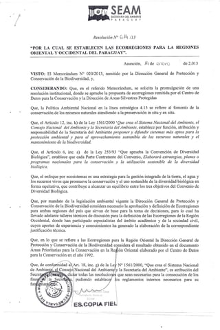 •. ~··SE    . SECRETARIA DEl AMBIENTE
                                                PAR       A G U A Y

                                  •
                                     Resolución N°    c:>,14   /13

"POR LA CUAL SE ESTABLECEN LAS ECORREGIONES                                    PARA LA REGIONES
ORIENTAL Y OCCIDENTAL DEL PARAGUAY".

                                                         Asunción,        JL de   Qfl~-O        de 2.013

VISTO: El Memorándum N° 020/2013, remitido por la Dirección General de Protección y
Conservación de la Biodiversidad, y,

CONSIDERANDO: Que, en el referido Memorándum, se solicita la promu1gación de una
resolución instituciona1, donde se apruebe la propuesta de ecorregiones remitida por el Centro de
Datos para la Conservación y la Dirección de Áreas Silvestres Protegidas

Que, la Política Ambiental Nacional en la línea estratégica 4.13 se refiere al fomento de la
conservación de los recursos naturales atendiendo a la preservación in situ y ex situ.

Que, el Articulo 12, inc. k) de la Ley 1561/2000 'Que crea el Sistema Nacional del Ambiente,            el
Consejo Nacional del Ambiente y la Secretaria del Ambiente, establece por función, atribución            y
responsabilidad de la Secretaria del Ambiente proponer y difundir sistemas más aptos para               la
protección ambiental y para el aprovechamiento sostenible de los recursos naturales y                   el
mantenimiento de la biodiversidad.

Que, el Artículo 6, inc. a) de la Ley 253/93 "Que aprueba la Convención de Diversidad
Biológica", establece que cada Parte Contratante del Convenio, Elaborará estrategias, planes o
programas nacionales para la conservación y la utilización sostenible de la diversidad
biológica.

Que, el enfoque por eco sistemas es una estrategia para la gestión integrada de la tierra, el agua y
los recursos vivos que promueve la conservación y el uso sostenible de la diversidad biológica en
forma equitativa, que contribuye a alcanzar un equilibrio entre los tres objetivos del Convenio de
Diversidad Biológica.

 Que, por mandato de la legislación ambiental vigente la Dirección General de Protección y
 Conservación de la Biodiversidad considera necesario la aprobación y definición de Ecorregiones
para ambas regiones del país que sirvan de base para la toma de decisiones, para 10 cual ha
llevado adelante talleres técnicos de discusión para la definición de las Ecorregiones de la Región
Occidental, donde han participado especialistas del ámbito académico y de la sociedad civil,
cuyos aportes de experiencia y conocimientos ha generado la elaboración de la correspondiente
justificación técnica.

Que, en 10 que se refiere a las Ecorregiones para la Región Oriental la Dirección General de
Protección y Conservación de la Biodiversidad considera el resultado obtenido en el documento
Áreas Prioritarias para la Conservación en la Re ión Oriental elaborado por el Centro de Datos
para la Conservación en el año 1992.

                 idad a Art. 18, inc. g) de la Le N° 1561/2000, "Que crea el Sistema Nacional
               1 Consejo Nacional del Ambient y la Secretaria del Ambiente", es atribución del

                                                        reglamentos        internos necesarios   para su
 
