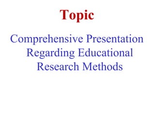Topic
Comprehensive Presentation
Regarding Educational
Research Methods
 