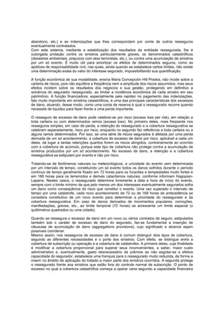 abandono, etc.) e as indenizações que lhes correspondam por conta de outros resseguros
eventualmente contratados.
Com este sistema, mediante a estabilização dos resultados da entidade ressegurada, lhe é
outorgada proteção contra os sinistros particularmente graves, os denominados catastróficos
(desastres ambientais, prejuízos com atos terroristas, etc.), ou contra uma acumulação de sinistros
por um só evento. É muito útil para amortizar os efeitos de determinados seguros, como as
apólices de responsabilidade civil, nas quais, ainda quando se estabelece certos limites, não existe
uma determinação exata do valor do interesse segurado, impossibilitando sua quantificação.
A função econômica de sua modalidade, ensina Maria Concepción Hill Prados, não incide sobre a
carteira de riscos, pois não equilibra a freqüência nem a amplitude dos riscos assumidos, mas seus
efeitos incidem sobre os resultados dos negócios e sua gestão, protegendo em definitivo a
solvência do segurador ressegurado, ao limitar a incidência econômica de cada sinistro em seu
patrimônio. A função financiadora, especialmente pela rapidez no pagamento das indenizações,
fato muito importante em sinistros catastróficos, é uma das principais características dos excessos
de dano, atuando, desse modo, como uma conta de reserva à qual o ressegurado recorre quando
necessita de liquidez para fazer frente a uma perda importante.
O resseguro de excesso de dano pode celebrar-se por risco (excess loss per risk), em relação a
toda carteira ou com determinados ramos (excess loss). No primeiro deles, mais freqüente nos
resseguros simples, em caso de perda, a retenção do ressegurado e a cobertura ressegurativa se
celebram separadamente, risco por risco, enquanto no segundo faz referência a toda carteira ou a
alguns ramos determinados. Por isso, se uma série de riscos segurados é afetada por uma perda
derivada de um só acontecimento, a cobertura de excesso de dano por risco, aplicável a cada um
deles, dá lugar a tantas retenções quantos forem os riscos atingidos, contrariamente ao ocorrido
com a cobertura de acúmulo, porque este tipo de cobertura não protege contra a acumulação de
sinistros produzidos por um só acontecimento. No excesso de dano, a retenção e a cobertura
ressegurativa se estipulam por evento e não por risco.
Tratando-se de fenômenos naturais ou meteorológicos, a unicidade do evento vem determinada
por um intervalo de tempo, constituindo um só evento todos os danos sofridos durante o período
contínuo de tempo geralmente fixado em 72 horas para os furacões e tempestades muito fortes e
em 168 horas para os terremotos e demais cataclismos naturais, conforme informam Hagopian-
Laparra. Nestes casos, o ressegurado determina livremente a data e hora de início do evento,
sempre com o limite mínimo de que pelo menos um dos interesses eventualmente segurados sofra
um dano como conseqüência do risco que constitui o evento. Uma vez superado o intervalo de
tempo por uma catástrofe, cada novo acontecimento de 72 ou de 168 horas de antecedência se
considera constitutivo de um novo evento para determinar a prioridade do ressegurado e da
cobertura ressegurativa. Em caso de danos derivados de movimentos populares, comoções,
manifestações, greves, etc., ao limite temporal (72 horas) se acrescenta um limite espacial (x
quilômetros quadrados ou uma cidade).
Quando se ressegura o excesso de dano em um novo ou vários contratos de seguro, estipulados
também sob o caráter de excesso de dano do segurado, faz-se fundamental a inserção de
cláusulas de acumulação de dano (aggregations provisions), cujo significado e alcance sejam
possíveis coordenar.
Mesmo assim, nos resseguros de excesso de dano é comum distinguir dois tipos de cobertura,
segundo as diferentes necessidades e o porte dos sinistros. Com efeito, se distingue entre a
cobertura de subscrição ou operação e a cobertura de catástrofes. A primeira delas, cuja finalidade
é modificar a cobertura proporcional para superar seus inconvenientes, a saber, maior custo
administrativo e, eventualmente, gasto desnecessário de prêmios ao não esgotar-se a efetiva
capacidade do segurador, estabelece uma franquia para o ressegurado muito reduzida, de forma a
inserir no âmbito de aplicação do tratado a maior parte dos sinistros ocorridos. A segunda protege
o ressegurado frente aos sinistros que estão fora do controle normal de subscrição. O ponto de
excesso no qual a cobertura catastrófica começa a operar varia segundo a capacidade financeira
 