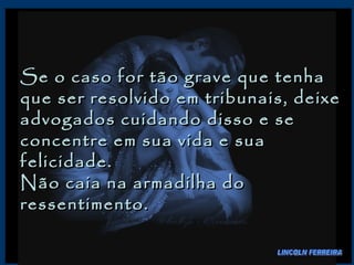 Se o caso for tão grave que tenha que ser resolvido em tribunais, deixe advogados cuidando disso e se concentre em sua vida e sua felicidade.  Não caia na armadilha do ressentimento.  LINCOLN FERREIRA 
