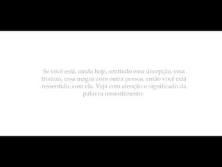Se você está, ainda hoje, sentindo essa decepção, essa tristeza, essa mágoa com outra pessoa, então você está ressentido, com ela. Veja com atenção o significado da palavra ressentimento:  
