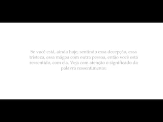 Se você está, ainda hoje, sentindo essa decepção, essa
tristeza, essa mágoa com outra pessoa, então você está
ressentido, com ela. Veja com atenção o significado da
                 palavra ressentimento:
 
