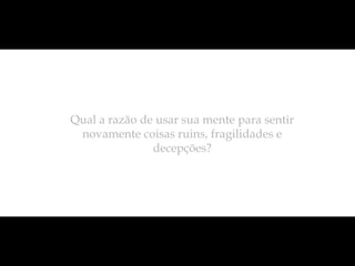 Qual a razão de usar sua mente para sentir
 novamente coisas ruins, fragilidades e
               decepções?
 
