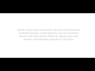 Sentir coisas ruins novamente não tem absolutamente
 nenhuma função, exceto prender você ao passado e
 tornar você uma eterna vítima de alguém que nem
     mesmo está tentando prejudicar você mais.
 