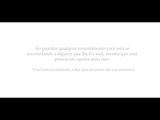 Ao guardar qualquer ressentimento você está se
acorrentando a alguém que lhe fez mal, mesmo que essa
             pessoa não queira mais isso.

  Você está re-sentindo a dor que só existe em sua memória.
 