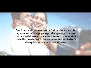 Você desperdiçará momentos únicos das suas vinte e quatro horas para pegar o punhal que alguém usou contra você há semanas, meses, anos ou décadas atrás e, acredite ou não, você mesmo estará se apunhalando dia-após-dia, com seu re-sentimento.  