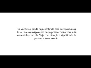 Se você está, ainda hoje, sentindo essa decepção, essa tristeza, essa mágoa com outra pessoa, então você está ressentido, com ela. Veja com atenção o significado da palavra ressentimento:  