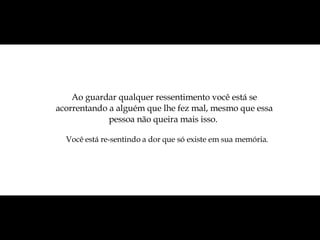 Ao guardar qualquer ressentimento você está se acorrentando a alguém que lhe fez mal, mesmo que essa pessoa não queira mais isso.  Você está re-sentindo a dor que só existe em sua memória.  