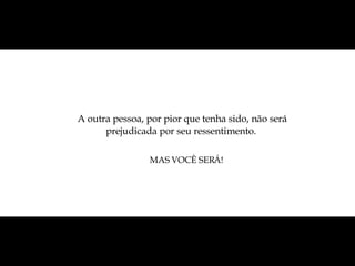 A outra pessoa, por pior que tenha sido, não será prejudicada por seu ressentimento.  MAS VOCÊ SERÁ! 