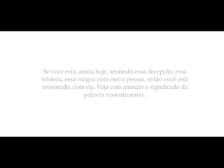 Se você está, ainda hoje, sentindo essa decepção, essa tristeza, essa mágoa com outra pessoa, então você está ressentido, com ela. Veja com atenção o significado da palavra ressentimento:  