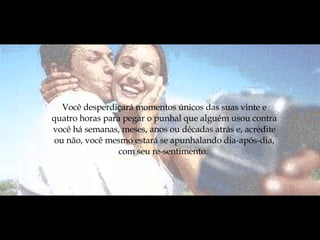 Você desperdiçará momentos únicos das suas vinte e quatro horas para pegar o punhal que alguém usou contra você há semanas, meses, anos ou décadas atrás e, acredite ou não, você mesmo estará se apunhalando dia-após-dia, com seu re-sentimento.  