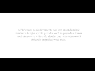 Sentir coisas ruins novamente não tem absolutamente nenhuma função, exceto prender você ao passado e tornar você uma eterna vítima de alguém que nem mesmo está tentando prejudicar você mais.  