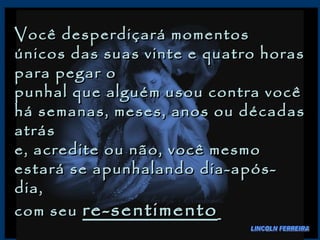 Você desperdiçará momentos únicos das suas vinte e quatro horas para pegar o  punhal que alguém usou contra você há semanas, meses, anos ou décadas atrás  e, acredite ou não, você mesmo estará se apunhalando dia-após-dia,  com seu  re-sentimento   LINCOLN FERREIRA 