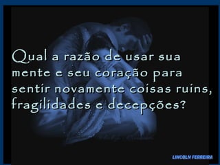 Qual a razão de usar sua mente e seu coração para sentir novamente coisas ruins, fragilidades e decepções?  LINCOLN FERREIRA 