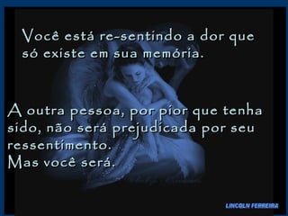 Você está re-sentindo a dor que só existe em sua memória.  A outra pessoa, por pior que tenha sido, não será prejudicada por seu ressentimento.  Mas você será.  LINCOLN FERREIRA 