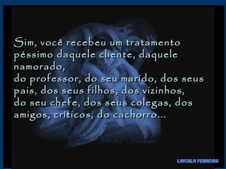 Sim, você recebeu um tratamento péssimo daquele cliente, daquele namorado,  do professor, do seu marido, dos seus pais, dos seus filhos, dos vizinhos,  do seu chefe, dos seus colegas, dos amigos, críticos, do cachorro...  LINCOLN FERREIRA 