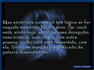 Mas sentir tais coisas só tem lógica se for naquele momento. Nunca mais. Se  você está, ainda hoje, sentindo essa decepção, essa tristeza, essa mágoa com outra pessoa, então você está ressentido, com ela. Veja com atenção o significado da palavra ressentimento:  LINCOLN FERREIRA 