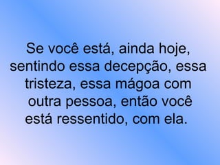 Se você está, ainda hoje, sentindo essa decepção, essa tristeza, essa mágoa com  outra pessoa, então você está ressentido, com ela.   