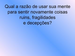 Qual a razão de usar sua mente para sentir novamente coisas ruins, fragilidades  e decepções?  