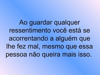 Ao guardar qualquer ressentimento você está se acorrentando a alguém que lhe fez mal, mesmo que essa pessoa não queira mais isso.   