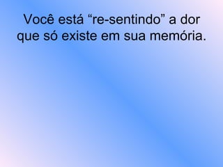Você está “re-sentindo” a dor que só existe em sua memória.   